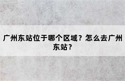 广州东站位于哪个区域？怎么去广州东站？