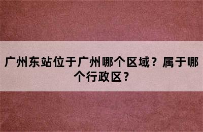 广州东站位于广州哪个区域？属于哪个行政区？