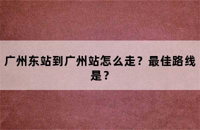 广州东站到广州站怎么走？最佳路线是？