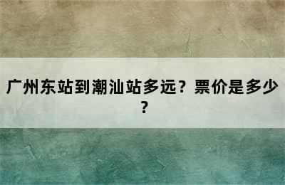 广州东站到潮汕站多远？票价是多少？