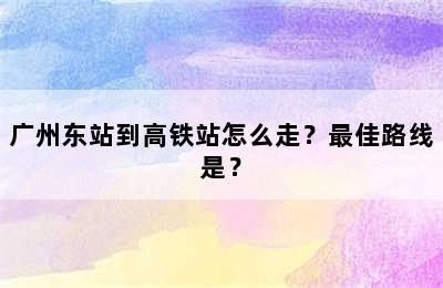 广州东站到高铁站怎么走？最佳路线是？