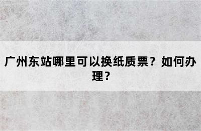 广州东站哪里可以换纸质票？如何办理？