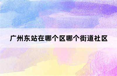 广州东站在哪个区哪个街道社区