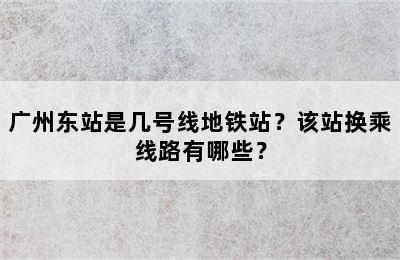 广州东站是几号线地铁站？该站换乘线路有哪些？