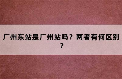 广州东站是广州站吗？两者有何区别？