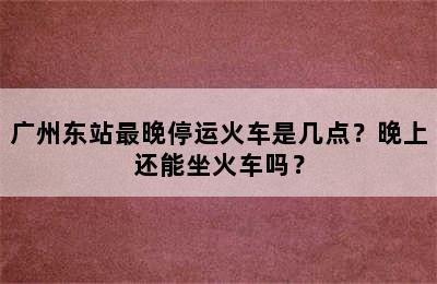 广州东站最晚停运火车是几点？晚上还能坐火车吗？