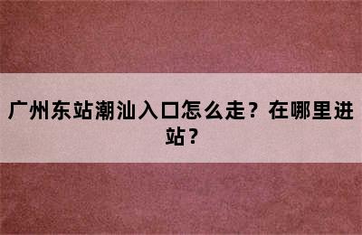 广州东站潮汕入口怎么走？在哪里进站？