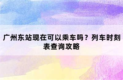 广州东站现在可以乘车吗？列车时刻表查询攻略