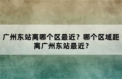 广州东站离哪个区最近？哪个区域距离广州东站最近？