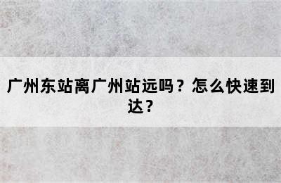 广州东站离广州站远吗？怎么快速到达？