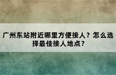 广州东站附近哪里方便接人？怎么选择最佳接人地点？