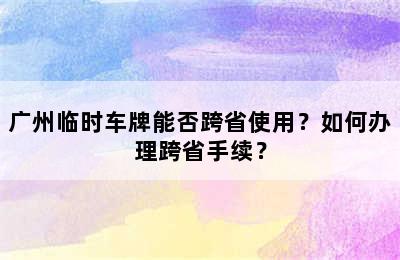 广州临时车牌能否跨省使用？如何办理跨省手续？