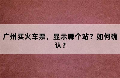 广州买火车票，显示哪个站？如何确认？