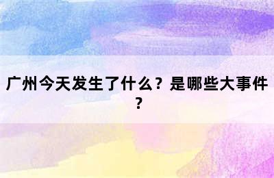 广州今天发生了什么？是哪些大事件？