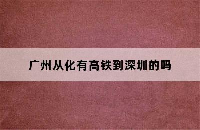 广州从化有高铁到深圳的吗