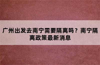 广州出发去南宁需要隔离吗？南宁隔离政策最新消息