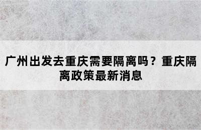 广州出发去重庆需要隔离吗？重庆隔离政策最新消息