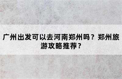 广州出发可以去河南郑州吗？郑州旅游攻略推荐？