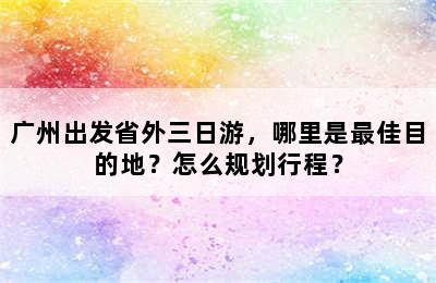 广州出发省外三日游，哪里是最佳目的地？怎么规划行程？