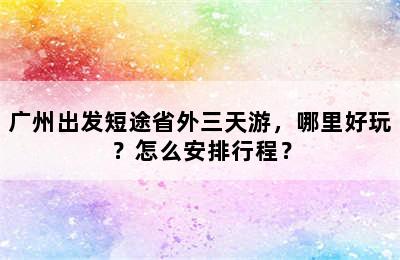广州出发短途省外三天游，哪里好玩？怎么安排行程？