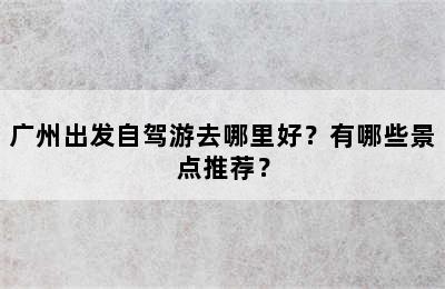 广州出发自驾游去哪里好？有哪些景点推荐？