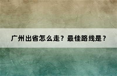 广州出省怎么走？最佳路线是？