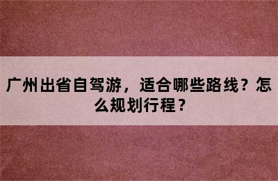 广州出省自驾游，适合哪些路线？怎么规划行程？
