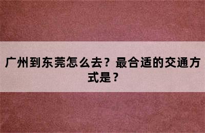 广州到东莞怎么去？最合适的交通方式是？