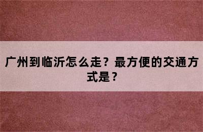 广州到临沂怎么走？最方便的交通方式是？