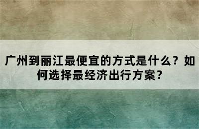 广州到丽江最便宜的方式是什么？如何选择最经济出行方案？