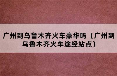 广州到乌鲁木齐火车豪华吗（广州到乌鲁木齐火车途经站点）
