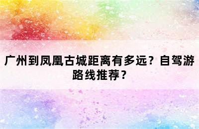 广州到凤凰古城距离有多远？自驾游路线推荐？
