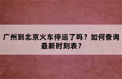 广州到北京火车停运了吗？如何查询最新时刻表？