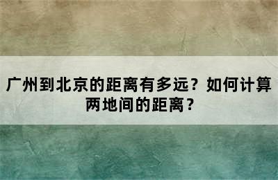 广州到北京的距离有多远？如何计算两地间的距离？