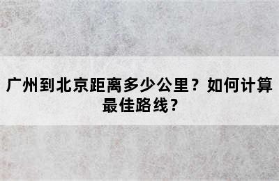 广州到北京距离多少公里？如何计算最佳路线？