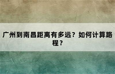 广州到南昌距离有多远？如何计算路程？
