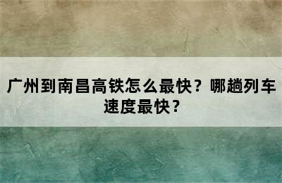广州到南昌高铁怎么最快？哪趟列车速度最快？