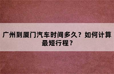 广州到厦门汽车时间多久？如何计算最短行程？