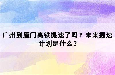 广州到厦门高铁提速了吗？未来提速计划是什么？