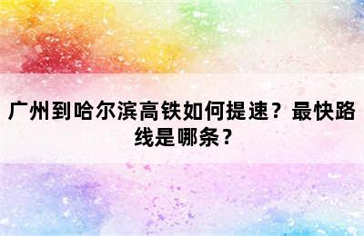 广州到哈尔滨高铁如何提速？最快路线是哪条？