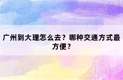 广州到大理怎么去？哪种交通方式最方便？