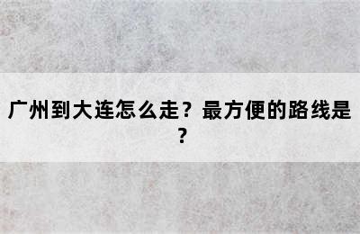 广州到大连怎么走？最方便的路线是？