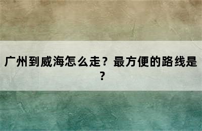 广州到威海怎么走？最方便的路线是？