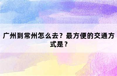 广州到常州怎么去？最方便的交通方式是？