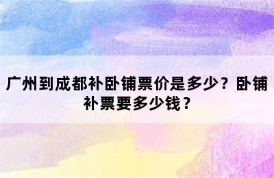 广州到成都补卧铺票价是多少？卧铺补票要多少钱？