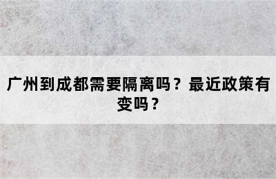 广州到成都需要隔离吗？最近政策有变吗？