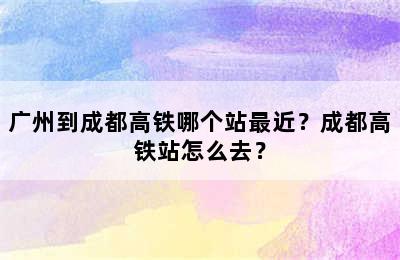 广州到成都高铁哪个站最近？成都高铁站怎么去？