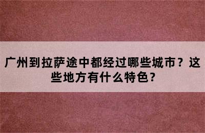 广州到拉萨途中都经过哪些城市？这些地方有什么特色？