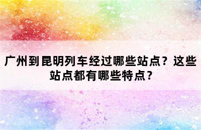 广州到昆明列车经过哪些站点？这些站点都有哪些特点？