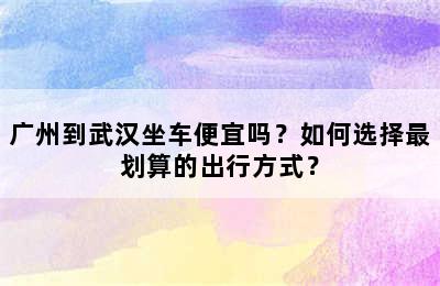 广州到武汉坐车便宜吗？如何选择最划算的出行方式？